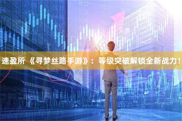 速盈所 《寻梦丝路手游》：等级突破解锁全新战力！