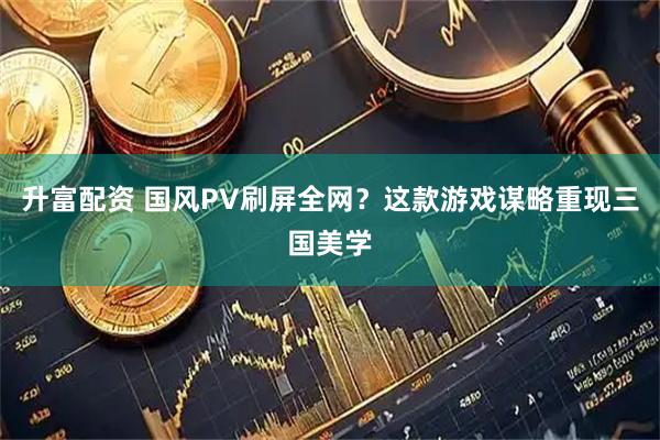升富配资 国风PV刷屏全网？这款游戏谋略重现三国美学