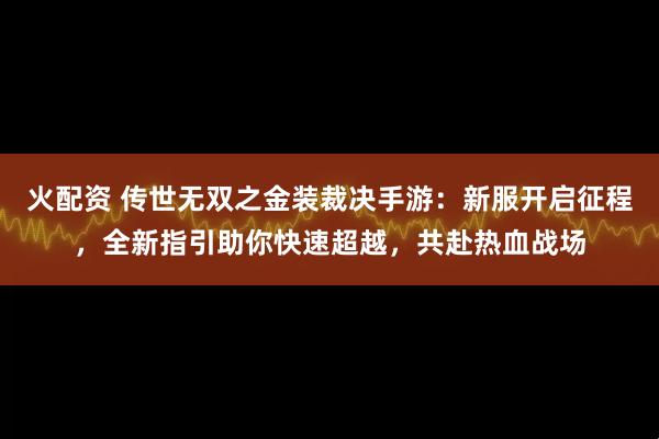 火配资 传世无双之金装裁决手游：新服开启征程，全新指引助你快速超越，共赴热血战场