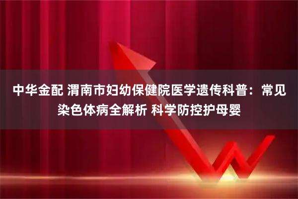 中华金配 渭南市妇幼保健院医学遗传科普：常见染色体病全解析 科学防控护母婴