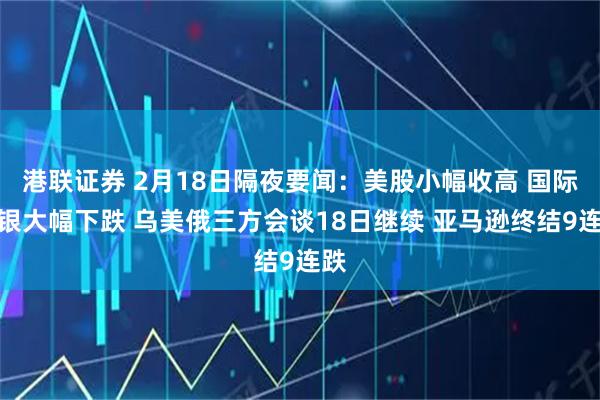 港联证券 2月18日隔夜要闻：美股小幅收高 国际金银大幅下跌 乌美俄三方会谈18日继续 亚马逊终结9连跌