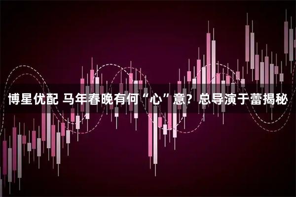 博星优配 马年春晚有何“心”意？总导演于蕾揭秘