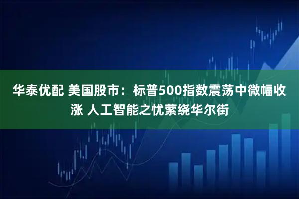 华泰优配 美国股市：标普500指数震荡中微幅收涨 人工智能之忧萦绕华尔街
